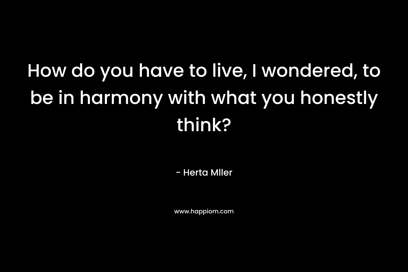 How do you have to live, I wondered, to be in harmony with what you honestly think? – Herta Mller