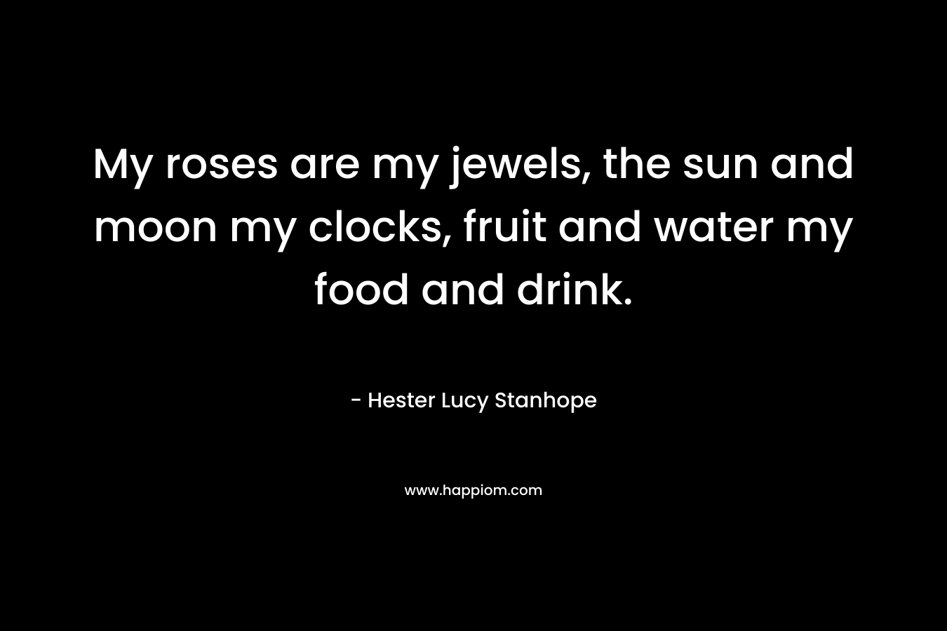 My roses are my jewels, the sun and moon my clocks, fruit and water my food and drink. – Hester Lucy Stanhope
