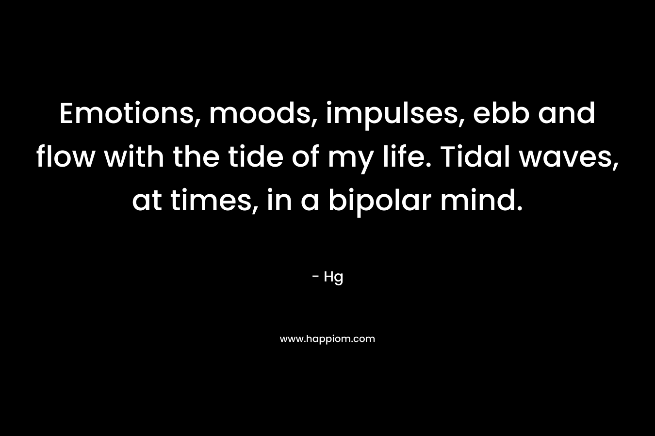 Emotions, moods, impulses, ebb and flow with the tide of my life. Tidal waves, at times, in a bipolar mind.