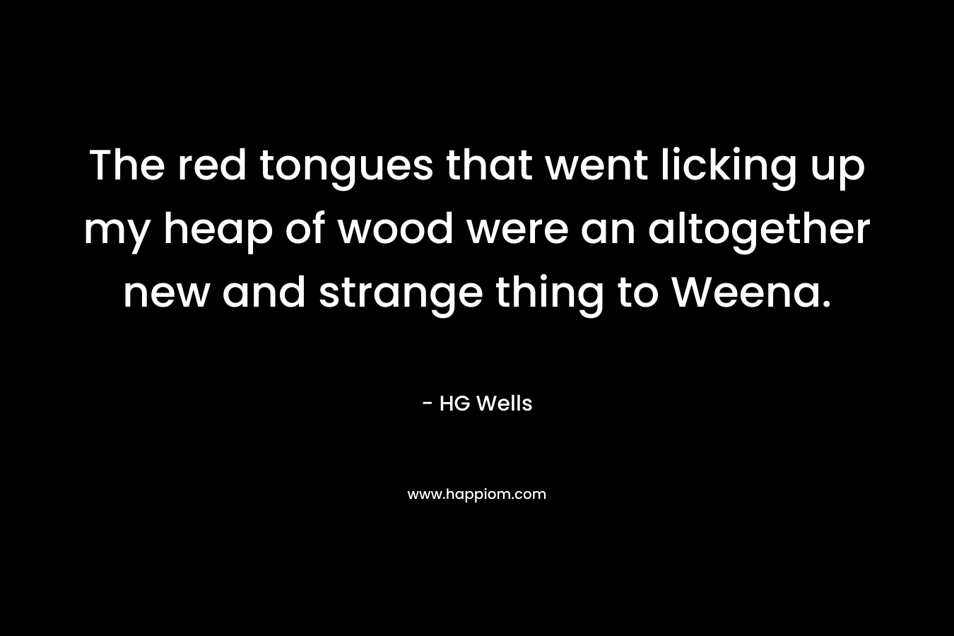 The red tongues that went licking up my heap of wood were an altogether new and strange thing to Weena. – HG Wells