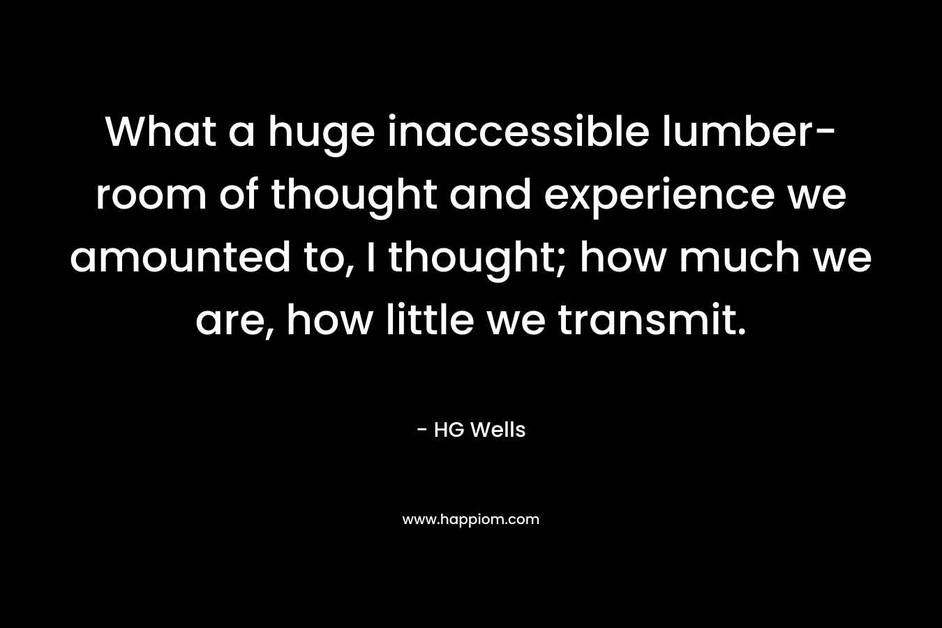 What a huge inaccessible lumber-room of thought and experience we amounted to, I thought; how much we are, how little we transmit. – HG Wells