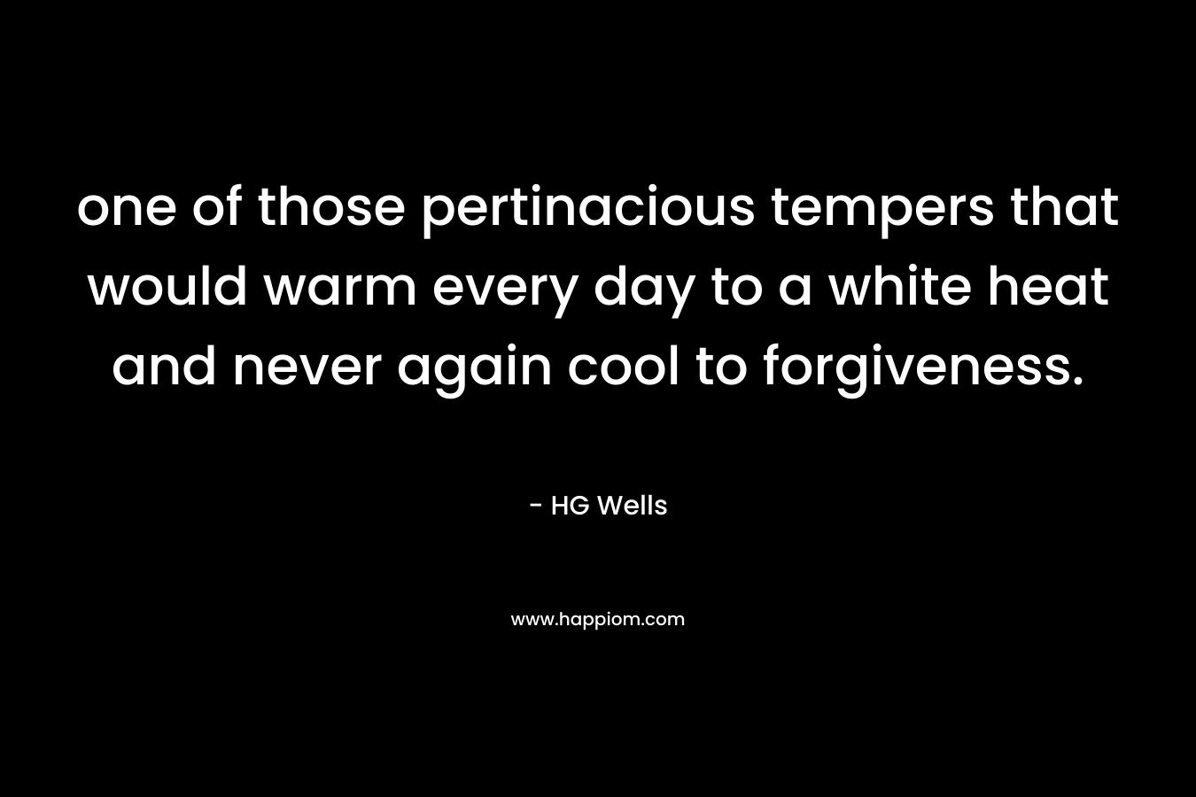 one of those pertinacious tempers that would warm every day to a white heat and never again cool to forgiveness. – HG Wells
