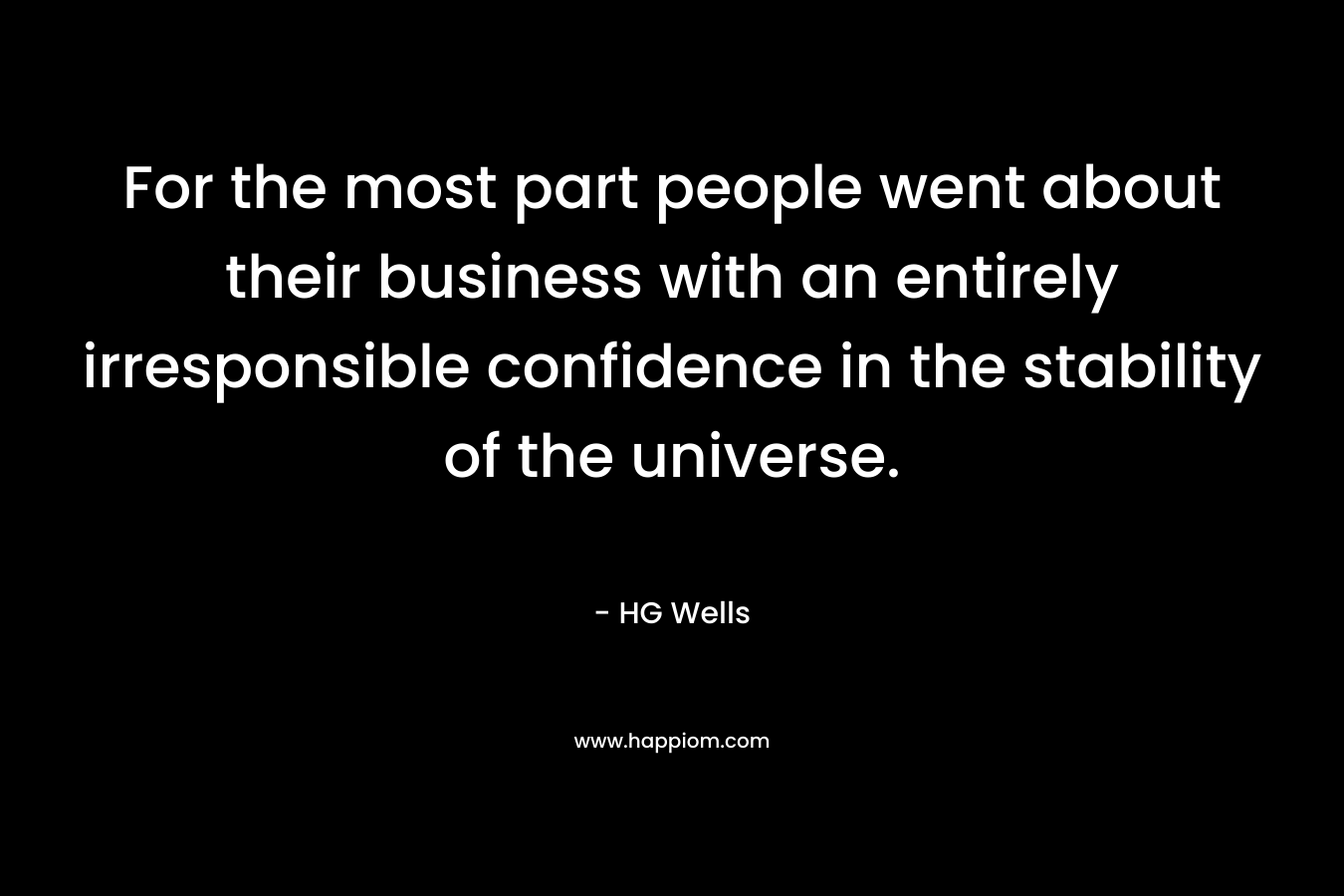For the most part people went about their business with an entirely irresponsible confidence in the stability of the universe. – HG Wells