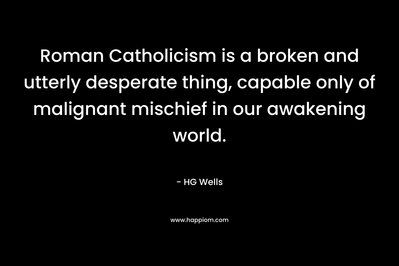 Roman Catholicism is a broken and utterly desperate thing, capable only of malignant mischief in our awakening world. – HG Wells