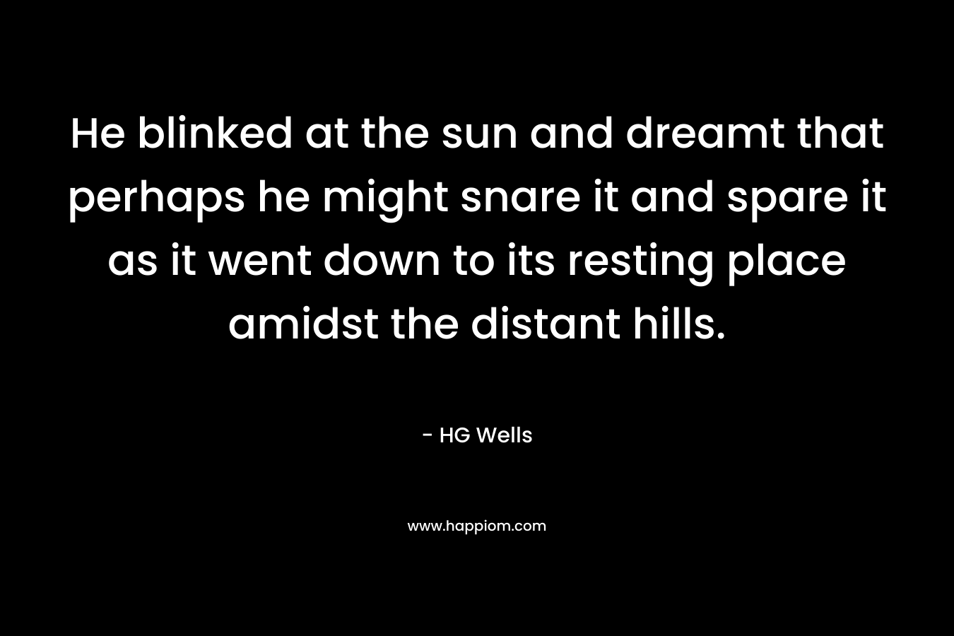 He blinked at the sun and dreamt that perhaps he might snare it and spare it as it went down to its resting place amidst the distant hills. – HG Wells