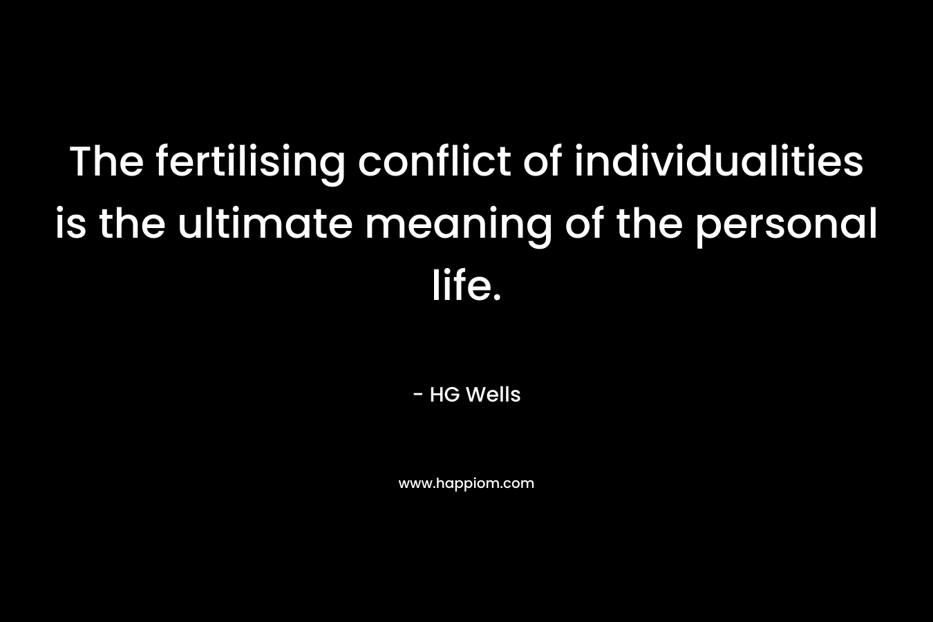 The fertilising conflict of individualities is the ultimate meaning of the personal life. – HG Wells