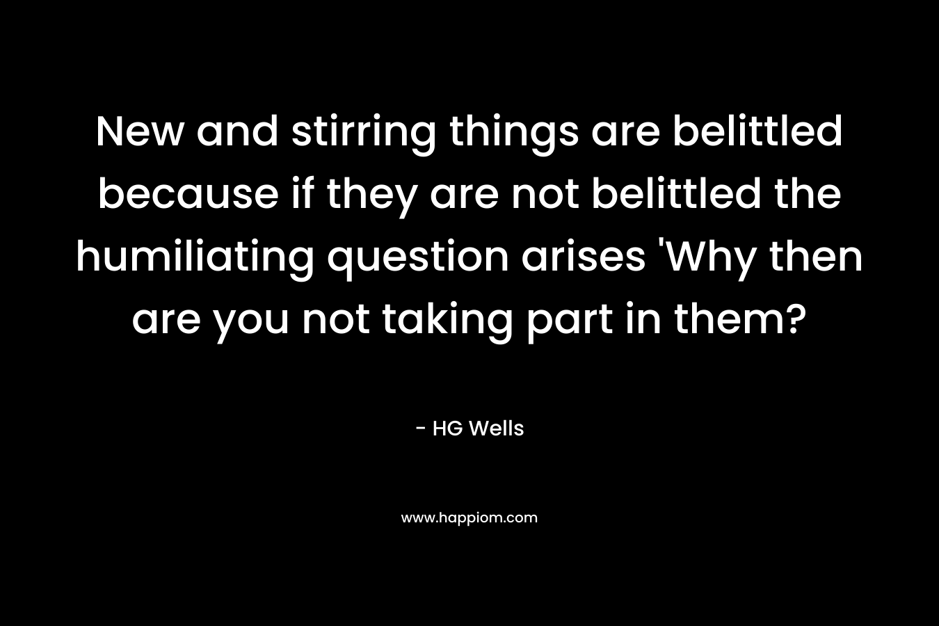 New and stirring things are belittled because if they are not belittled the humiliating question arises ‘Why then are you not taking part in them? – HG Wells
