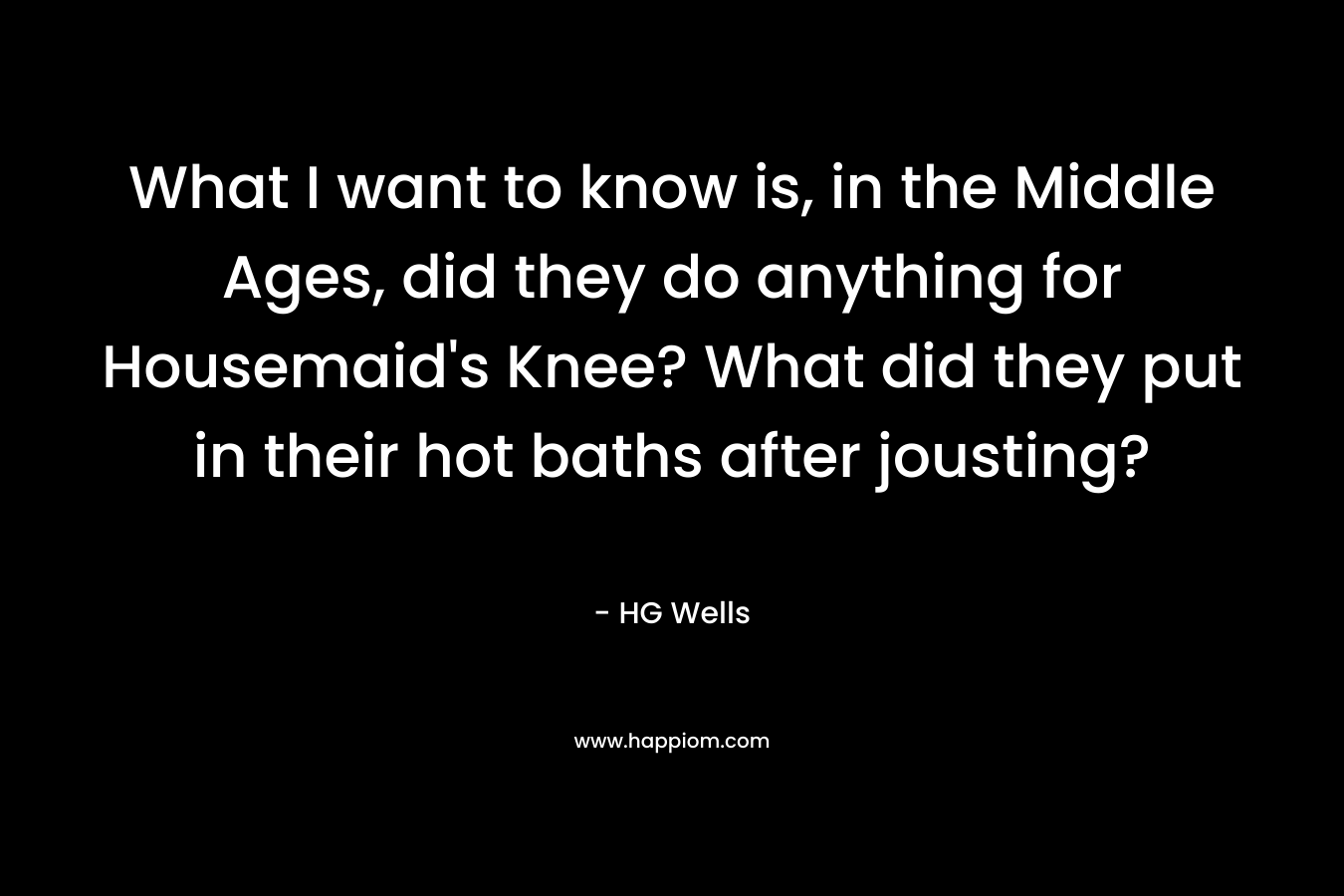 What I want to know is, in the Middle Ages, did they do anything for Housemaid's Knee? What did they put in their hot baths after jousting?