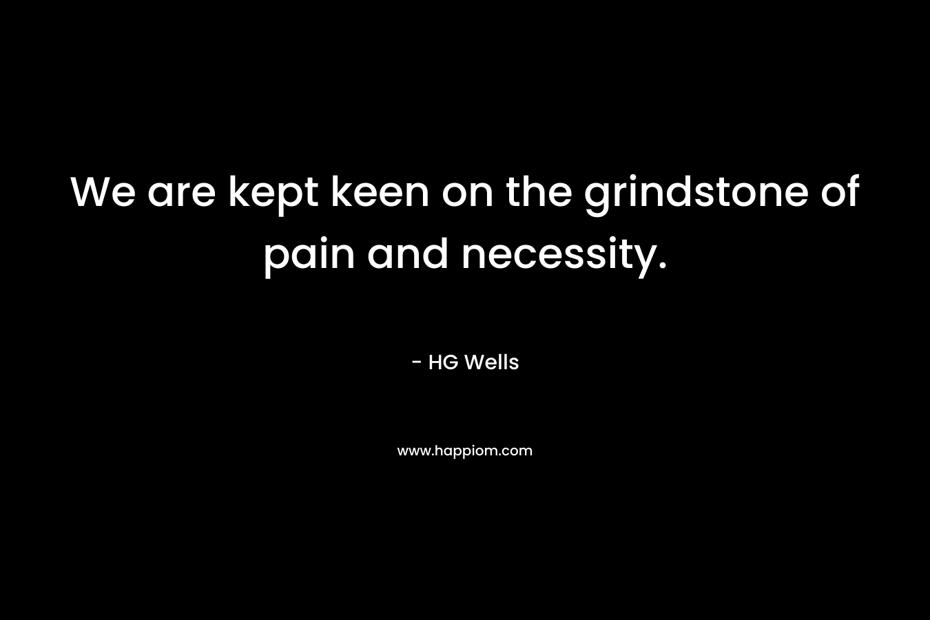 We are kept keen on the grindstone of pain and necessity.