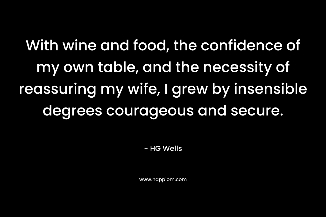 With wine and food, the confidence of my own table, and the necessity of reassuring my wife, I grew by insensible degrees courageous and secure. – HG Wells
