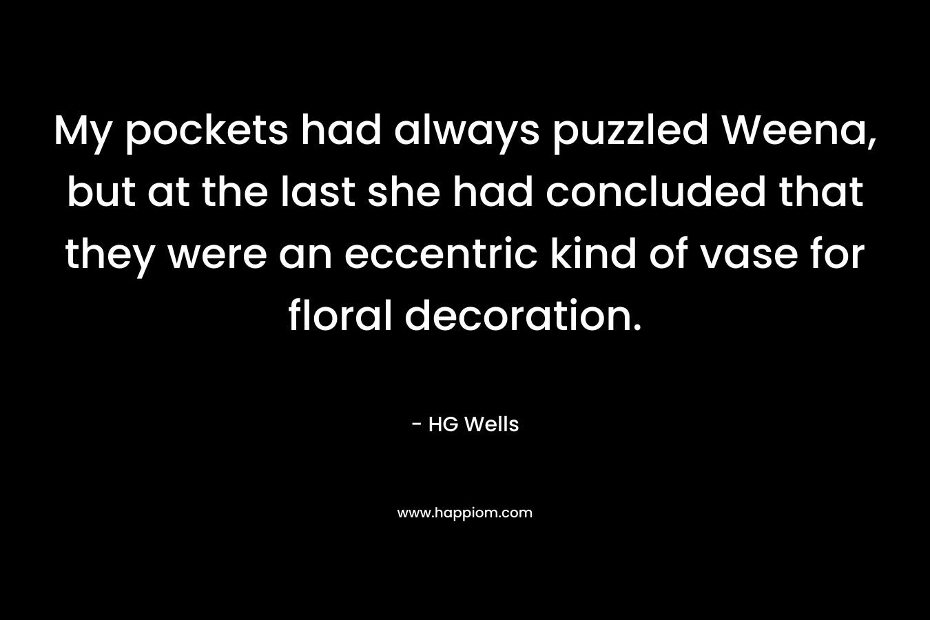 My pockets had always puzzled Weena, but at the last she had concluded that they were an eccentric kind of vase for floral decoration. – HG Wells