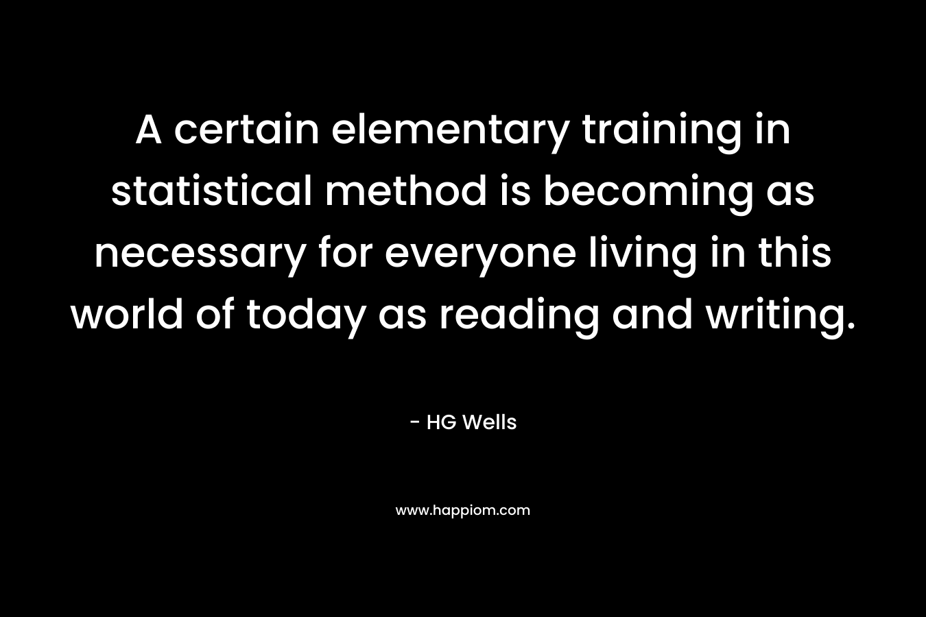 A certain elementary training in statistical method is becoming as necessary for everyone living in this world of today as reading and writing. – HG Wells