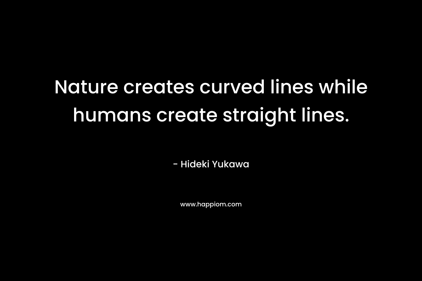 Nature creates curved lines while humans create straight lines. – Hideki Yukawa