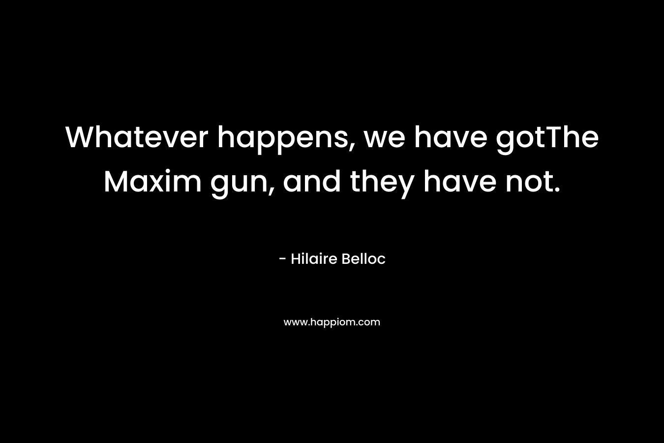 Whatever happens, we have gotThe Maxim gun, and they have not. – Hilaire Belloc