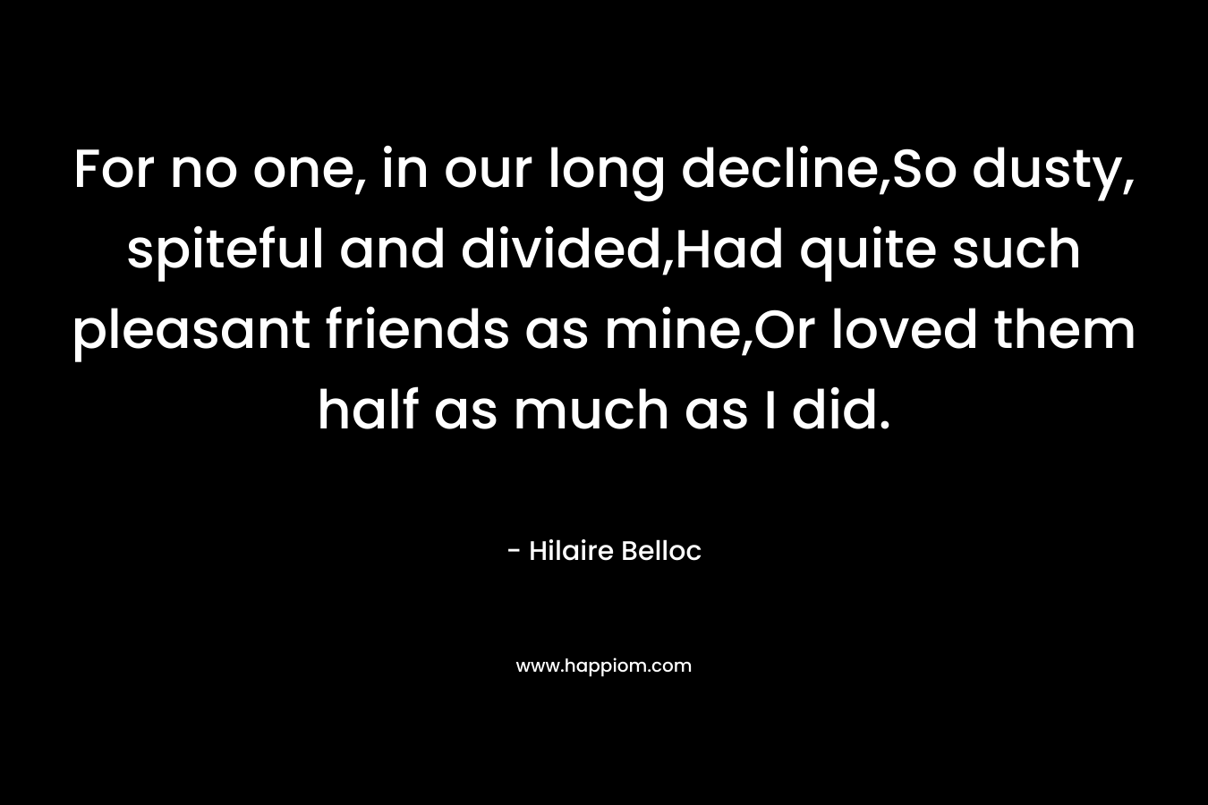 For no one, in our long decline,So dusty, spiteful and divided,Had quite such pleasant friends as mine,Or loved them half as much as I did. – Hilaire Belloc