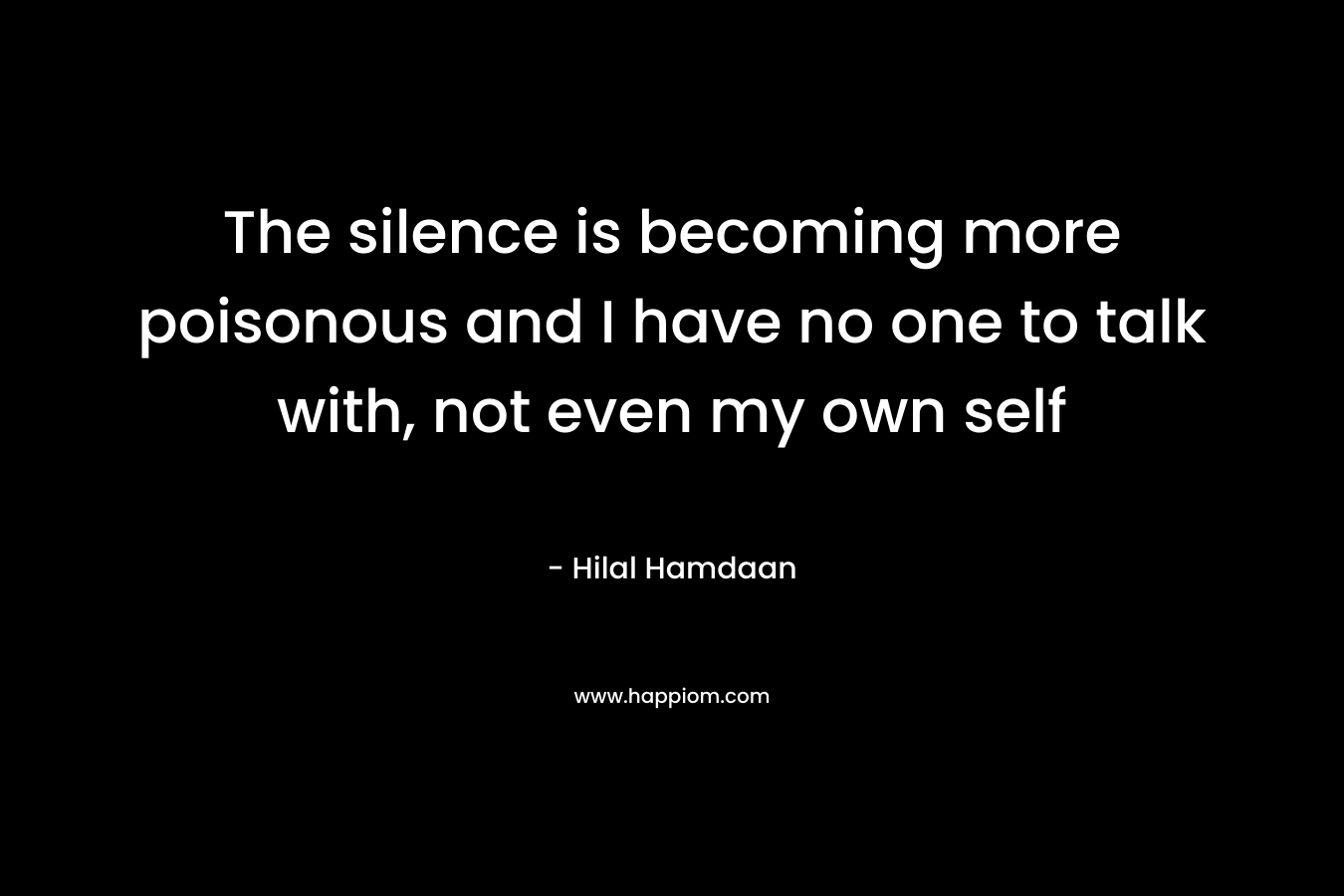 The silence is becoming more poisonous and I have no one to talk with, not even my own self