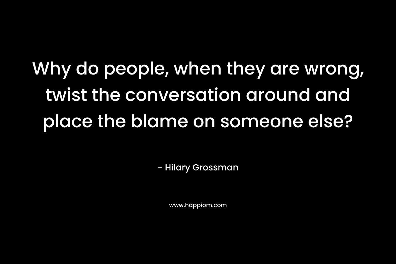 Why do people, when they are wrong, twist the conversation around and place the blame on someone else? – Hilary Grossman