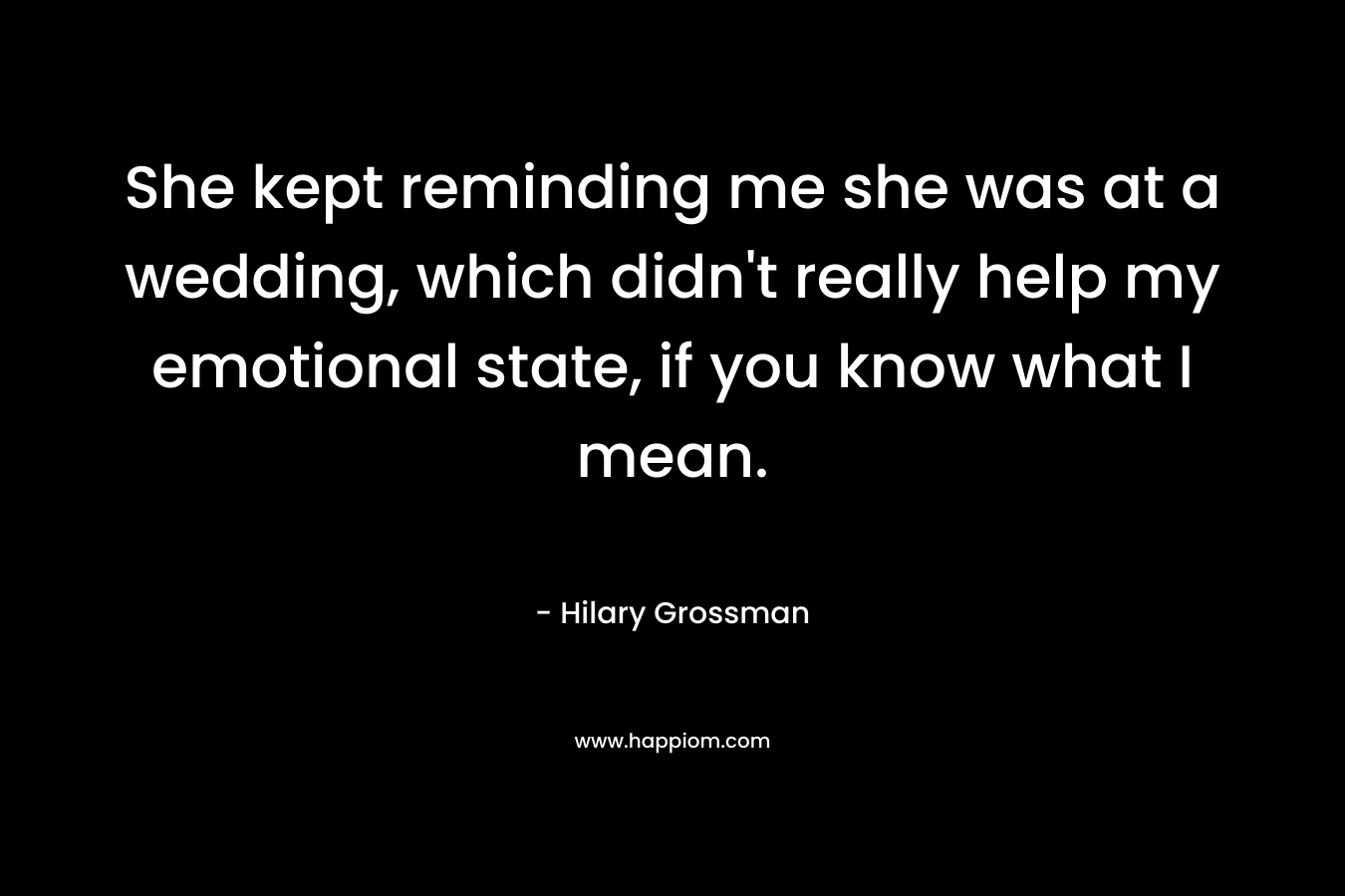 She kept reminding me she was at a wedding, which didn’t really help my emotional state, if you know what I mean. – Hilary Grossman