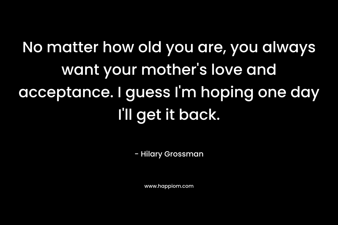 No matter how old you are, you always want your mother’s love and acceptance. I guess I’m hoping one day I’ll get it back. – Hilary Grossman