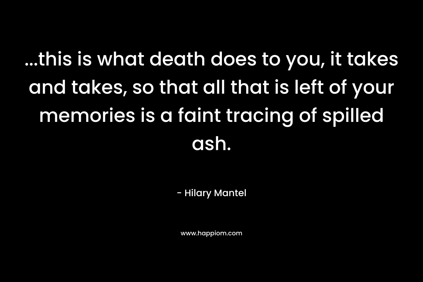 …this is what death does to you, it takes and takes, so that all that is left of your memories is a faint tracing of spilled ash. – Hilary Mantel