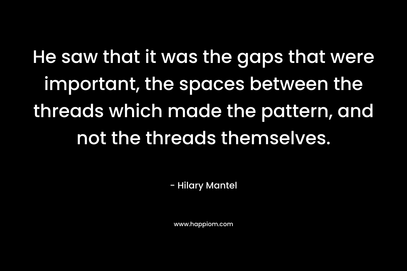 He saw that it was the gaps that were important, the spaces between the threads which made the pattern, and not the threads themselves. – Hilary Mantel