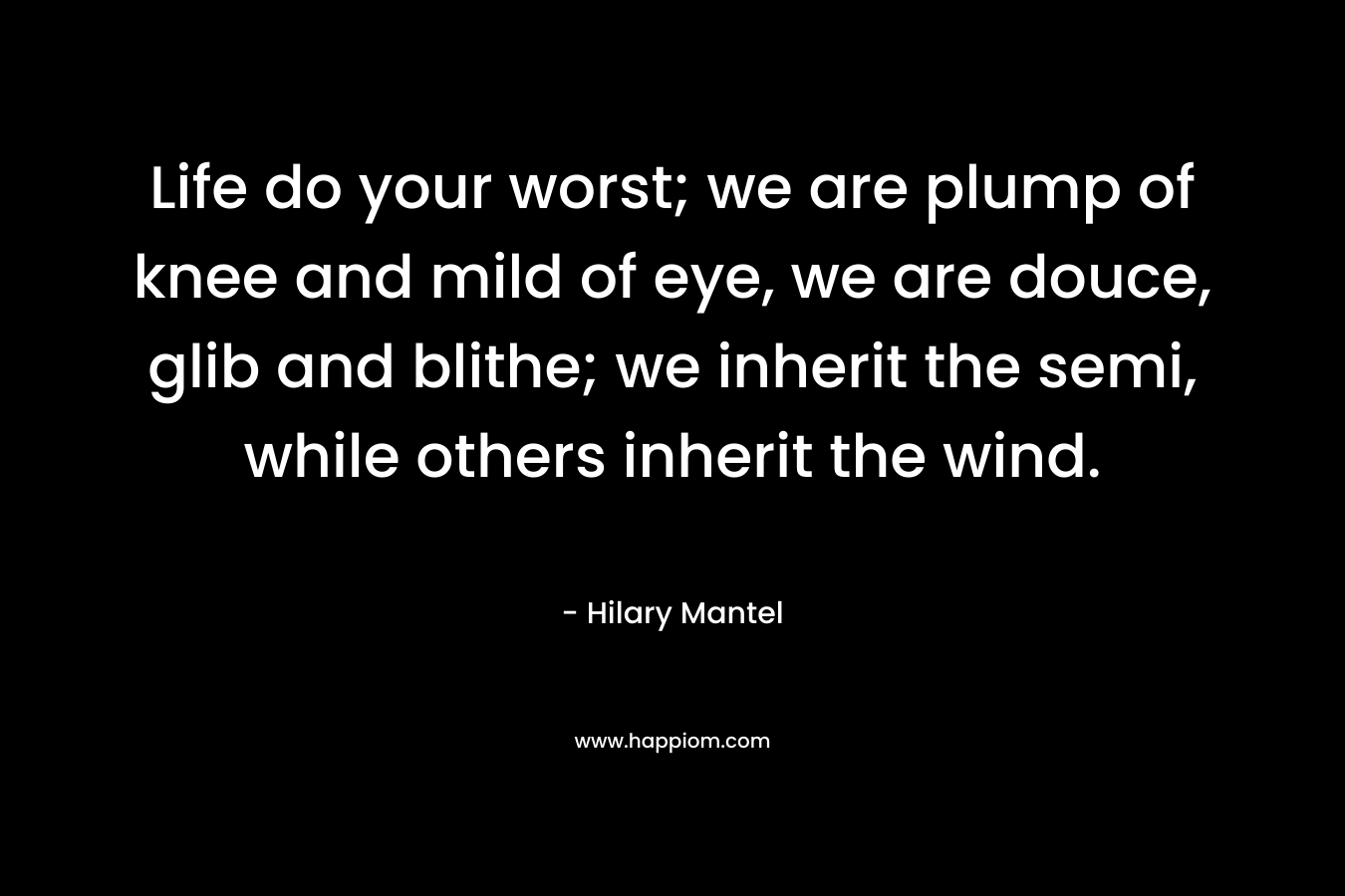 Life do your worst; we are plump of knee and mild of eye, we are douce, glib and blithe; we inherit the semi, while others inherit the wind. – Hilary Mantel