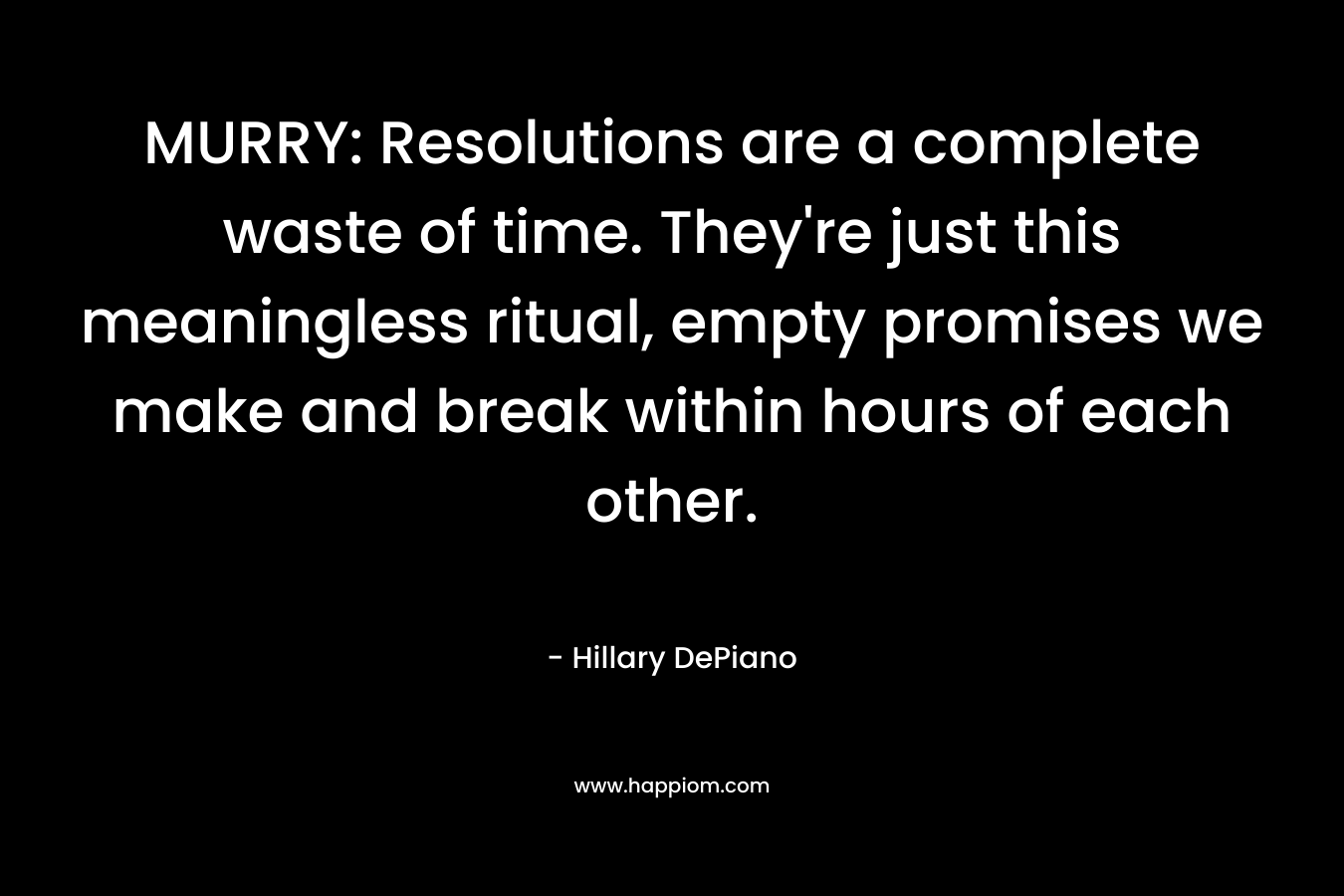 MURRY: Resolutions are a complete waste of time. They’re just this meaningless ritual, empty promises we make and break within hours of each other. – Hillary DePiano