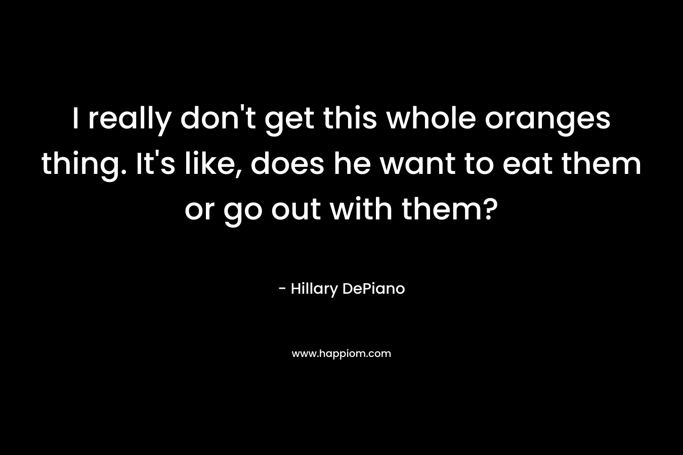 I really don’t get this whole oranges thing. It’s like, does he want to eat them or go out with them? – Hillary DePiano