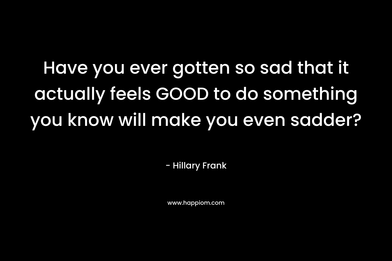 Have you ever gotten so sad that it actually feels GOOD to do something you know will make you even sadder? – Hillary Frank