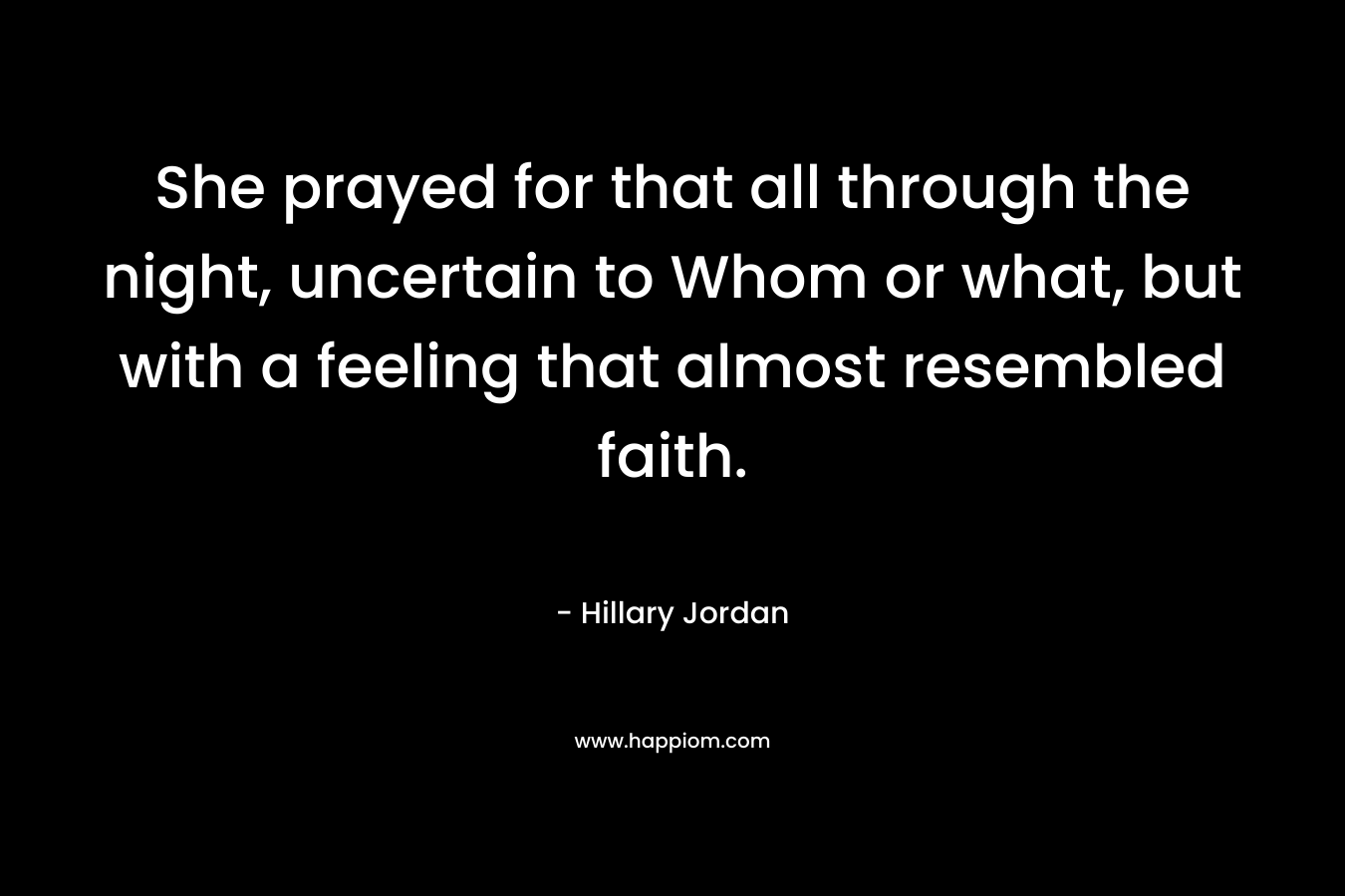 She prayed for that all through the night, uncertain to Whom or what, but with a feeling that almost resembled faith. – Hillary Jordan