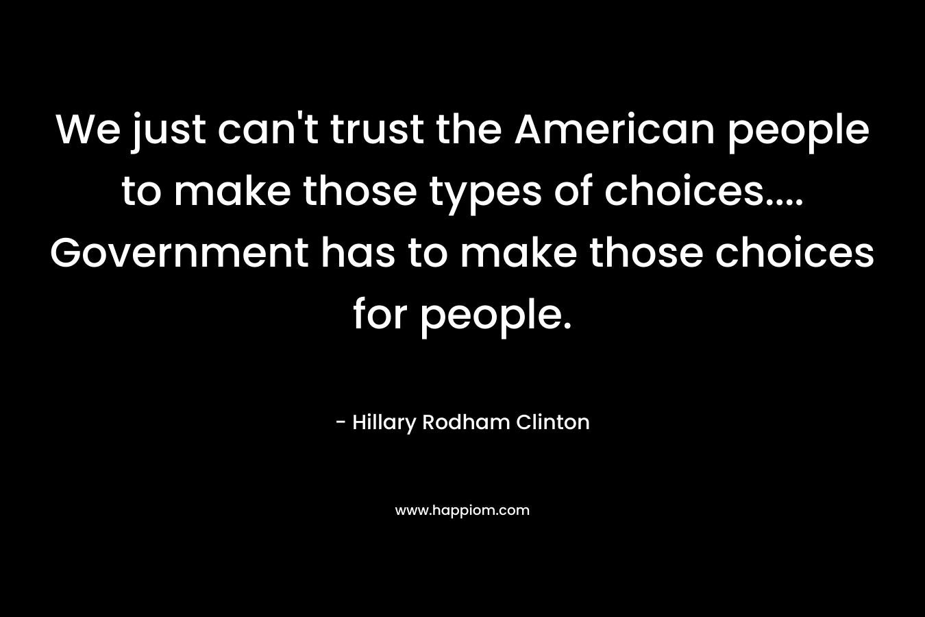 We just can’t trust the American people to make those types of choices…. Government has to make those choices for people. – Hillary Rodham Clinton