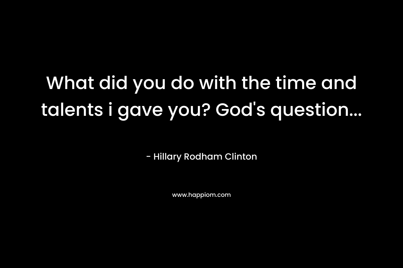 What did you do with the time and talents i gave you? God’s question… – Hillary Rodham Clinton