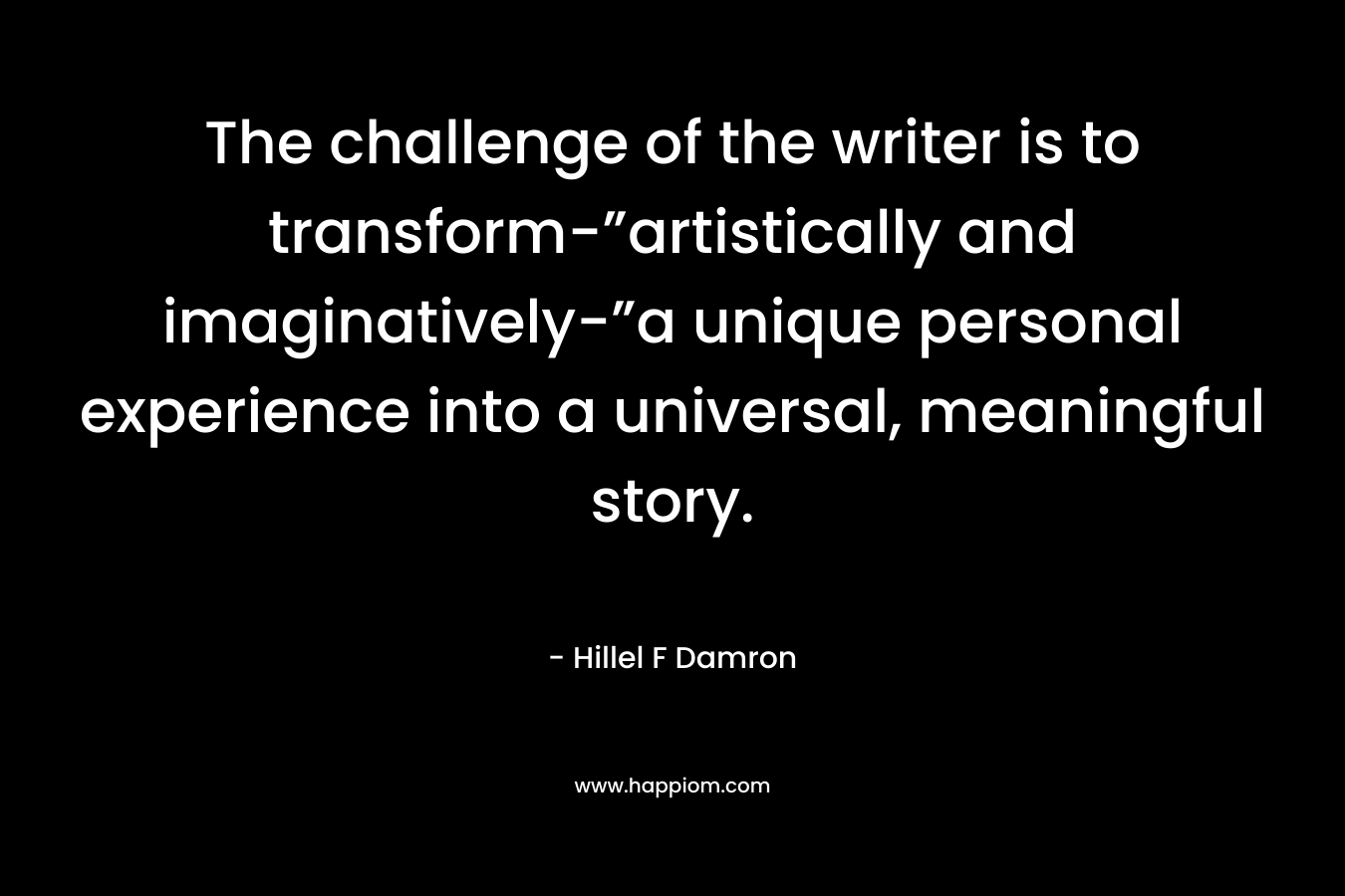 The challenge of the writer is to transform-”artistically and imaginatively-”a unique personal experience into a universal, meaningful story. – Hillel F Damron