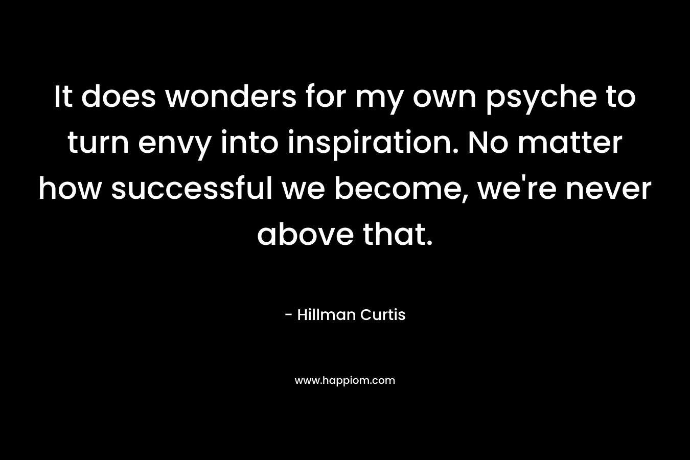 It does wonders for my own psyche to turn envy into inspiration. No matter how successful we become, we’re never above that. – Hillman Curtis