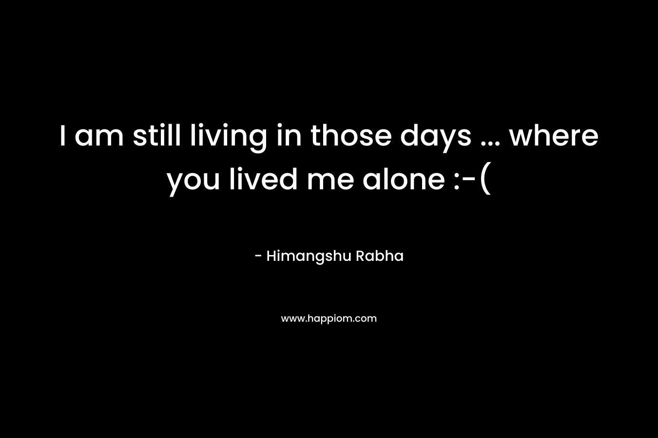 I am still living in those days … where you lived me alone :-( – Himangshu Rabha