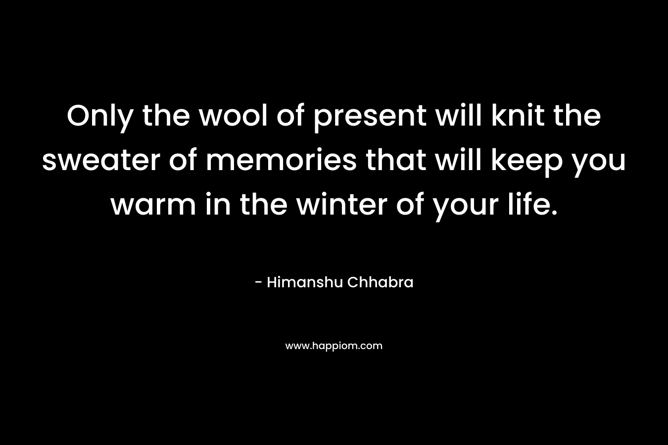 Only the wool of present will knit the sweater of memories that will keep you warm in the winter of your life. – Himanshu Chhabra