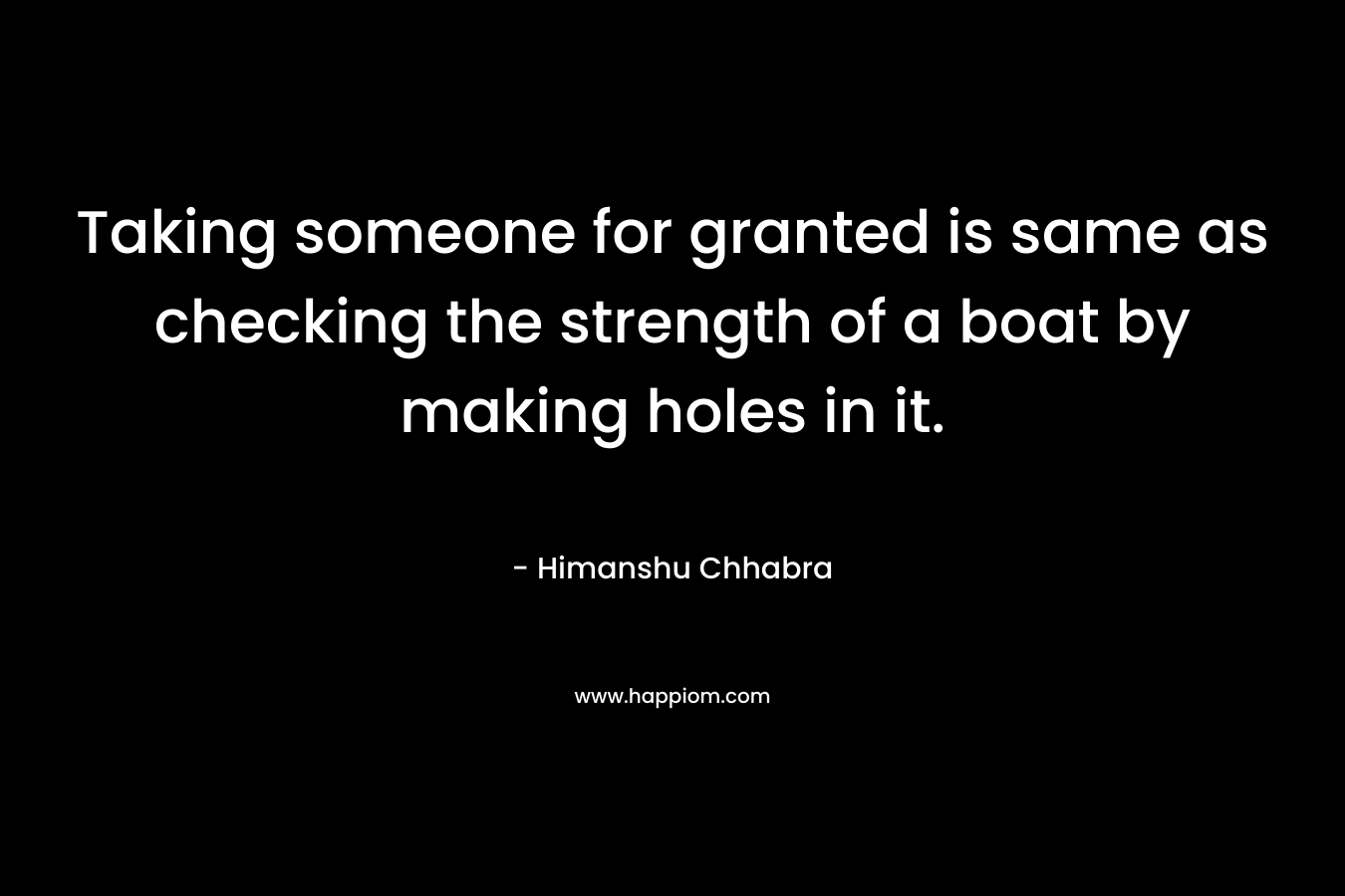 Taking someone for granted is same as checking the strength of a boat by making holes in it. – Himanshu Chhabra