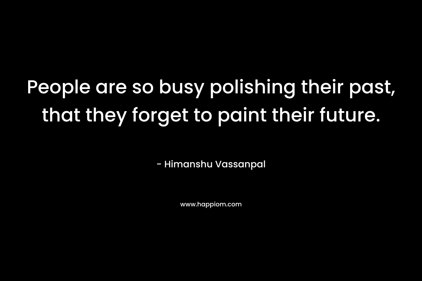 People are so busy polishing their past, that they forget to paint their future. – Himanshu Vassanpal