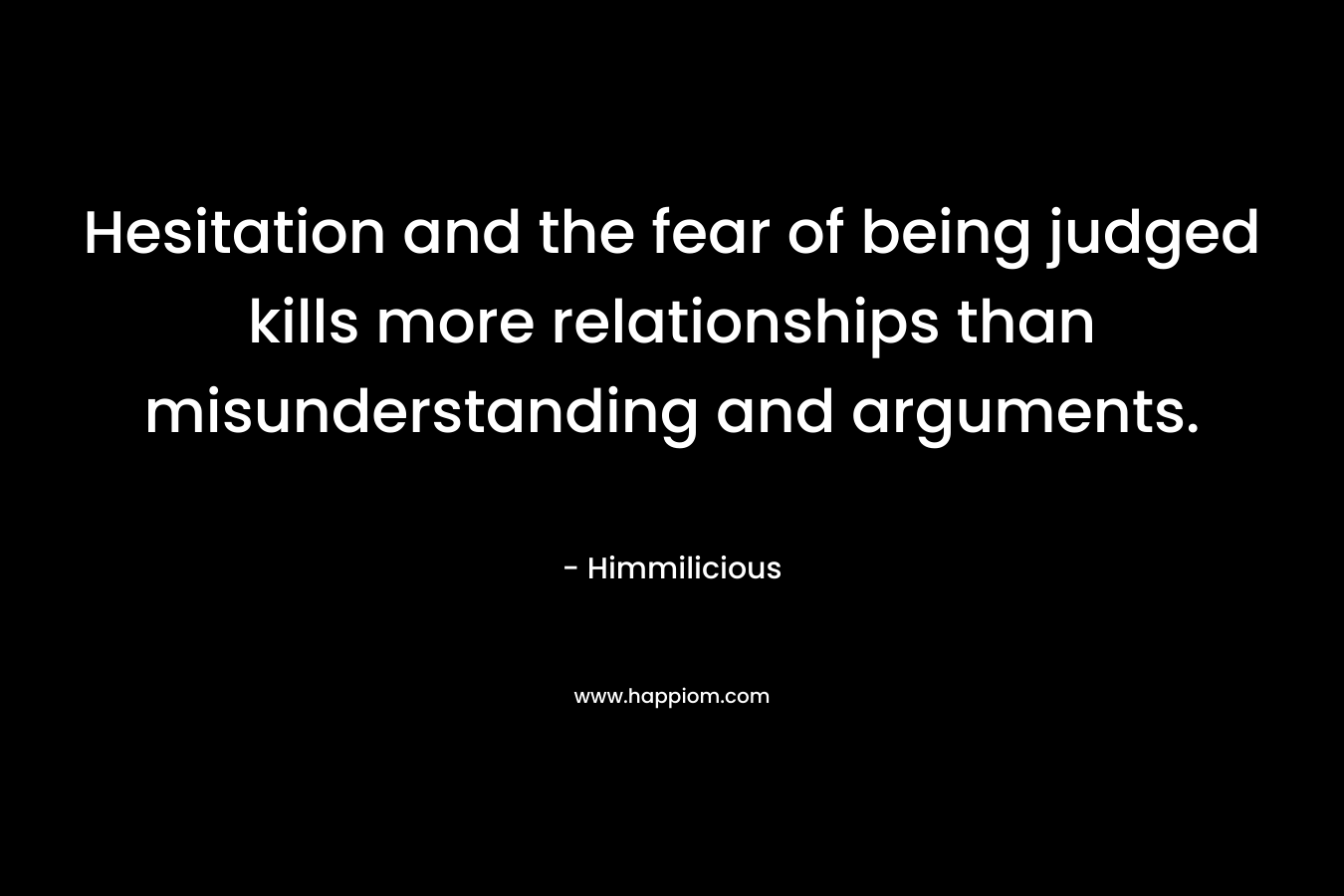 Hesitation and the fear of being judged kills more relationships than misunderstanding and arguments. – Himmilicious