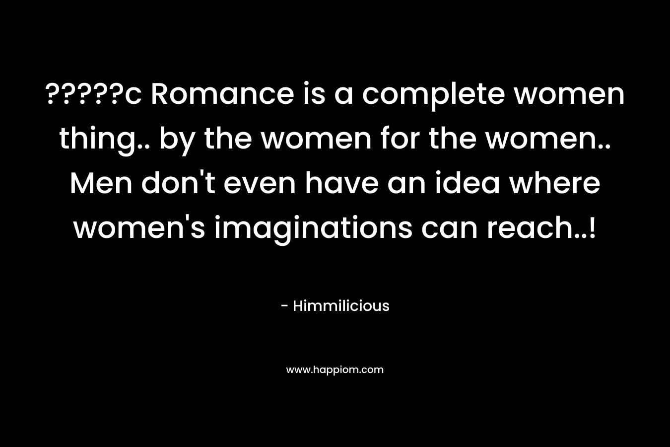 ?????c Romance is a complete women thing.. by the women for the women.. Men don't even have an idea where women's imaginations can reach..!