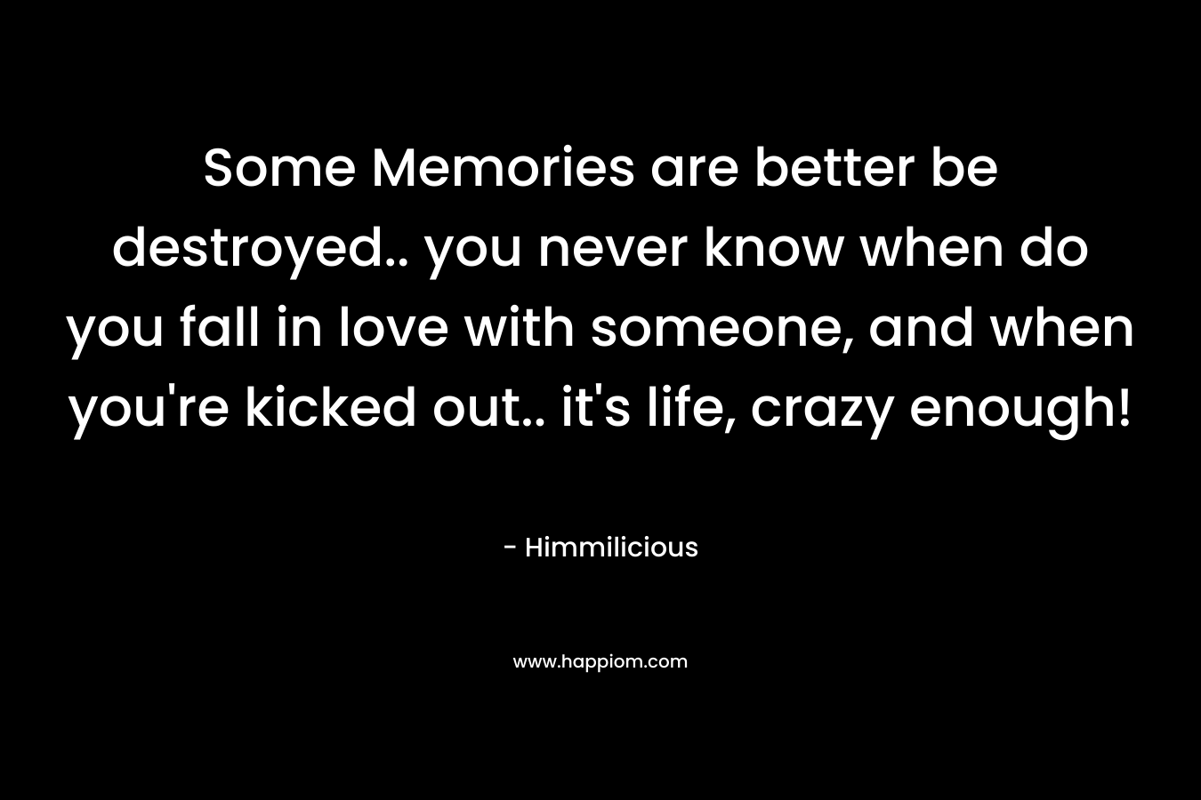 Some Memories are better be destroyed.. you never know when do you fall in love with someone, and when you're kicked out.. it's life, crazy enough!