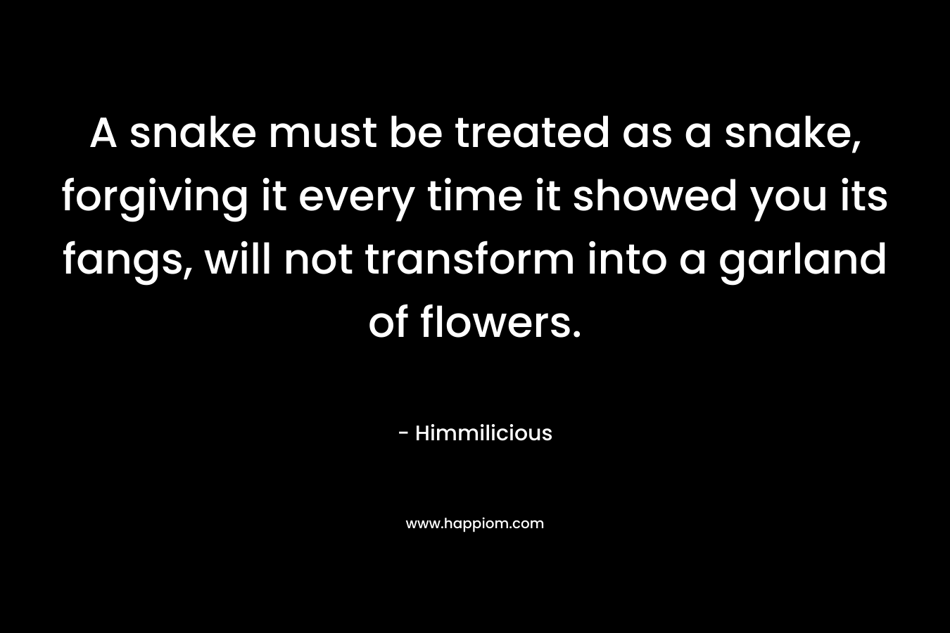 A snake must be treated as a snake, forgiving it every time it showed you its fangs, will not transform into a garland of flowers. – Himmilicious