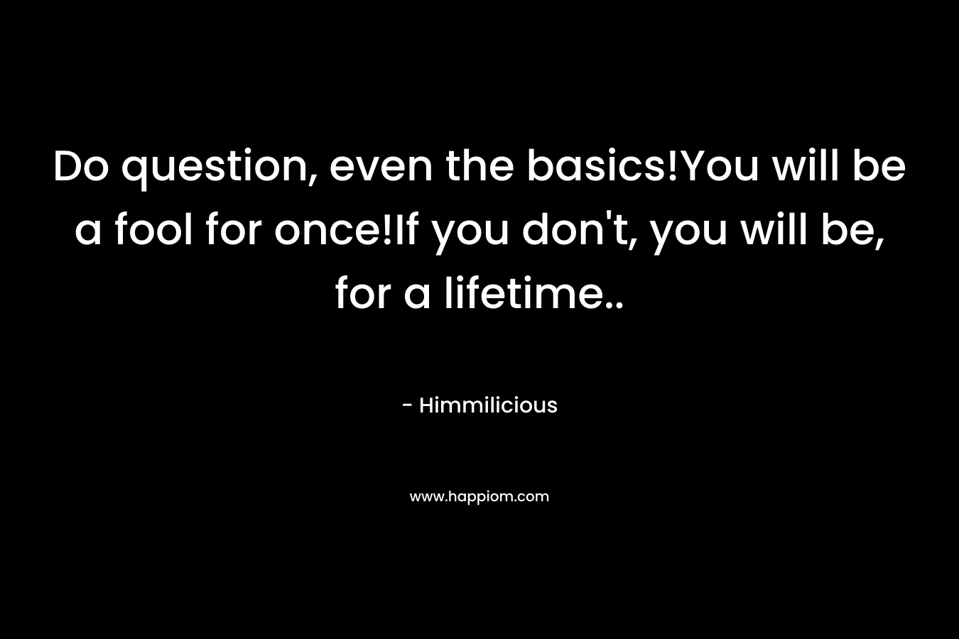 Do question, even the basics!You will be a fool for once!If you don't, you will be, for a lifetime..