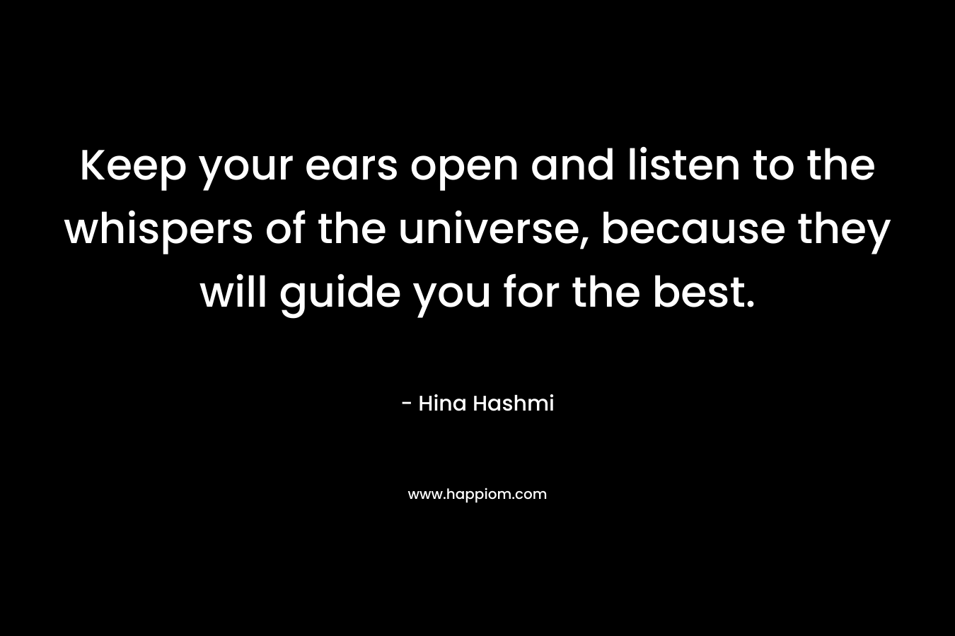 Keep your ears open and listen to the whispers of the universe, because they will guide you for the best. – Hina Hashmi