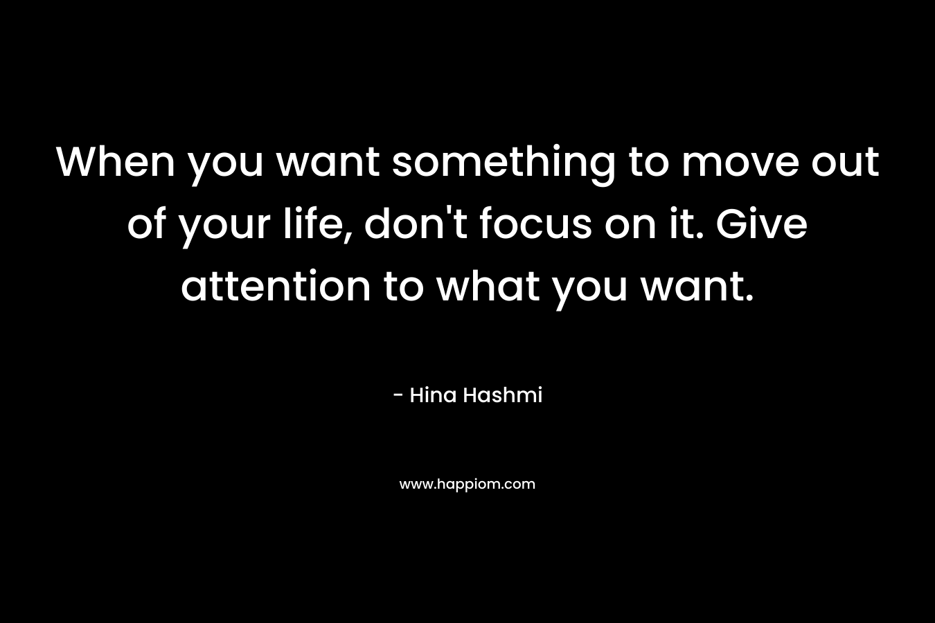 When you want something to move out of your life, don’t focus on it. Give attention to what you want. – Hina Hashmi