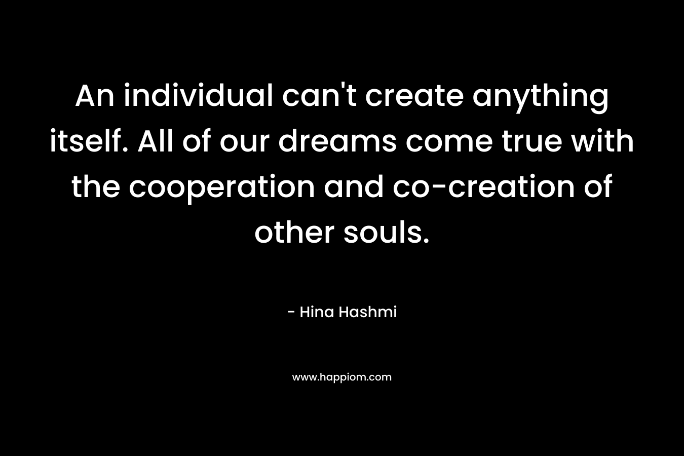 An individual can't create anything itself. All of our dreams come true with the cooperation and co-creation of other souls.