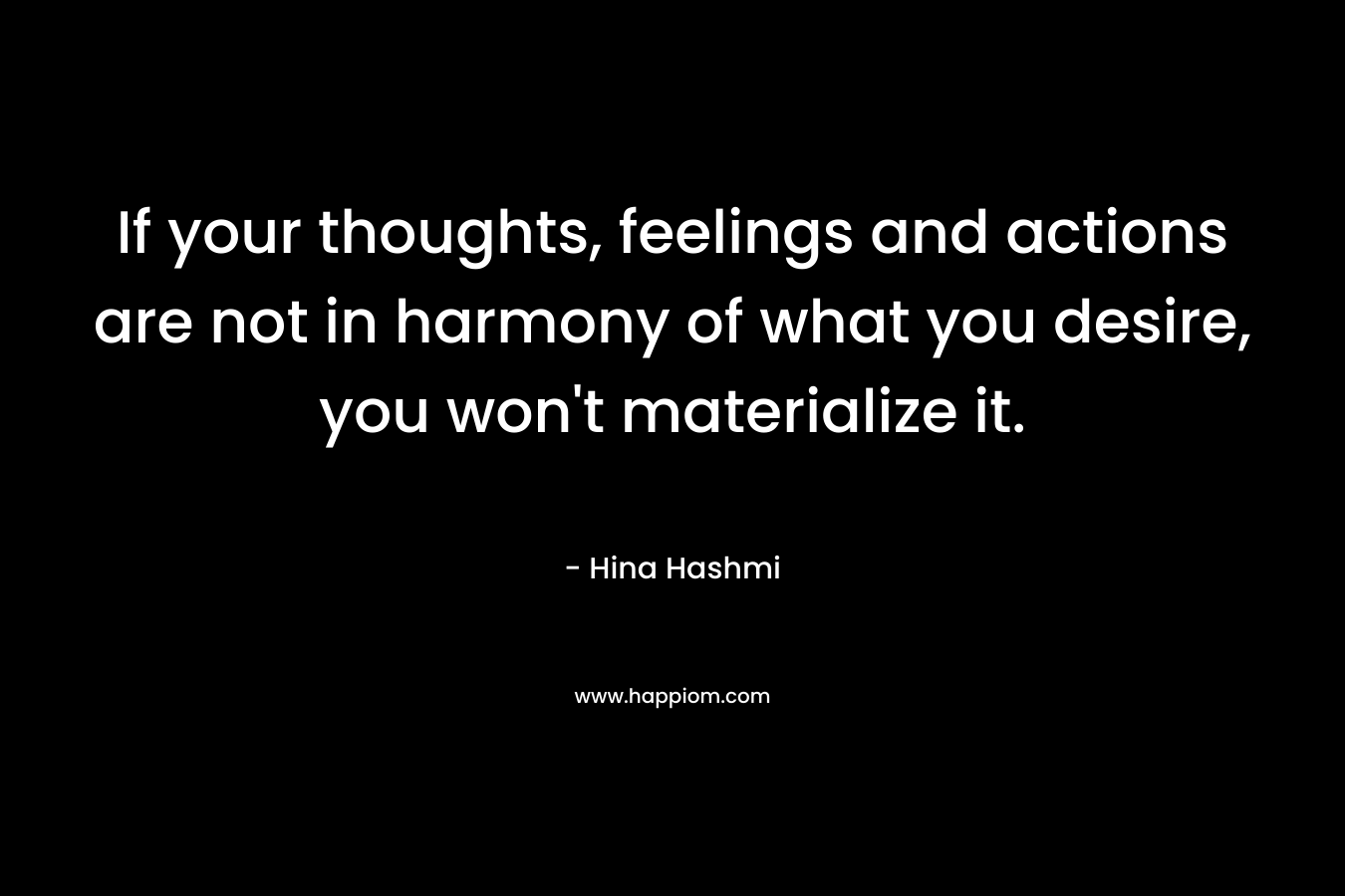 If your thoughts, feelings and actions are not in harmony of what you desire, you won’t materialize it. – Hina Hashmi