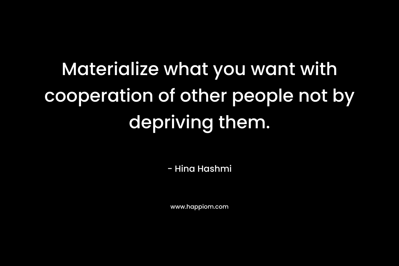 Materialize what you want with cooperation of other people not by depriving them. – Hina Hashmi