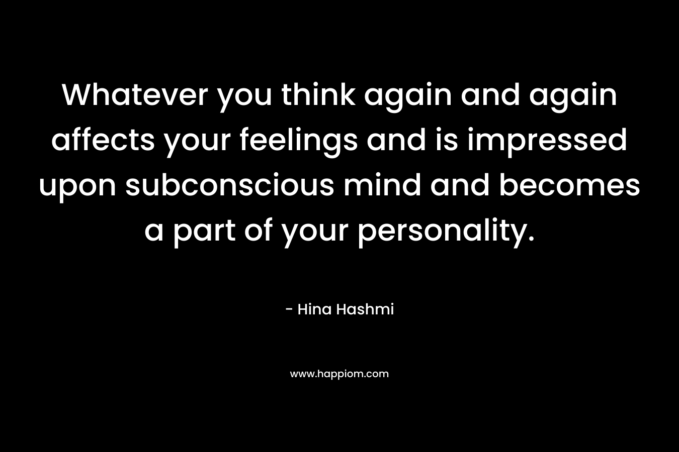 Whatever you think again and again affects your feelings and is impressed upon subconscious mind and becomes a part of your personality.