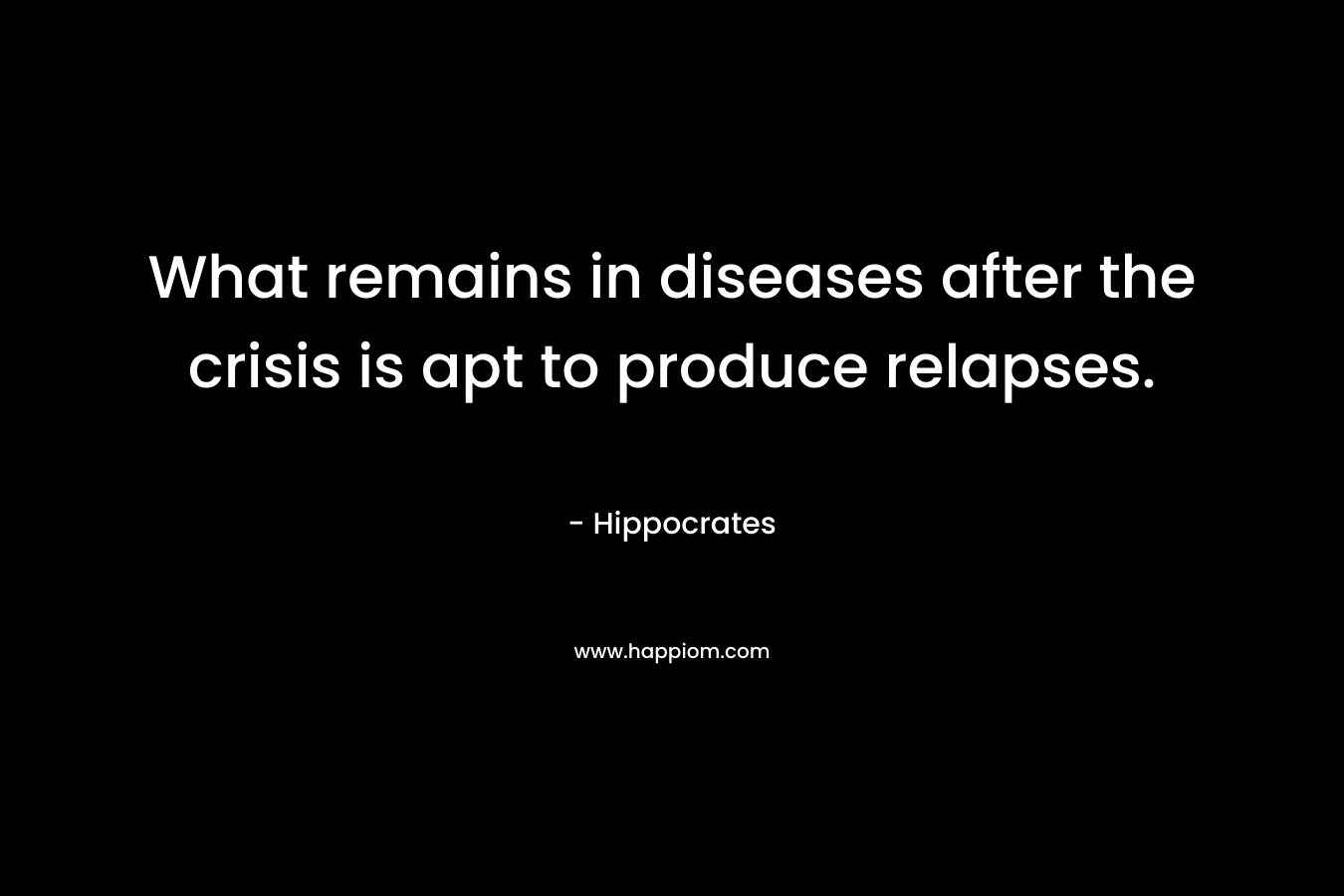 What remains in diseases after the crisis is apt to produce relapses. – Hippocrates